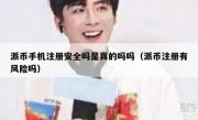 派币手机注册安全吗是真的吗吗（派币注册有风险吗）