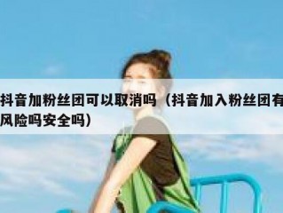 抖音加粉丝团可以取消吗（抖音加入粉丝团有风险吗安全吗）