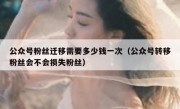 公众号粉丝迁移需要多少钱一次（公众号转移粉丝会不会损失粉丝）