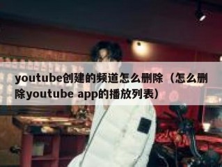 youtube创建的频道怎么删除（怎么删除youtube app的播放列表）
