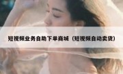 短视频业务自助下单商城（短视频自动卖货）