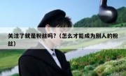 关注了就是粉丝吗?（怎么才能成为别人的粉丝）