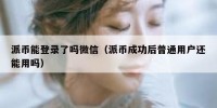派币能登录了吗微信（派币成功后普通用户还能用吗）