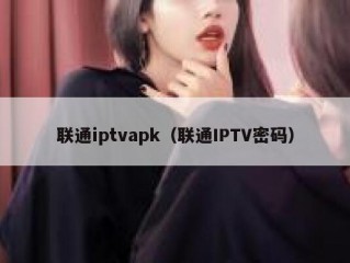 联通iptvapk（联通IPTV密码）