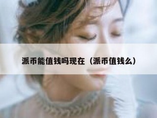 派币能值钱吗现在（派币值钱么）