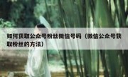 如何获取公众号粉丝微信号码（微信公众号获取粉丝的方法）