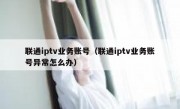 联通iptv业务账号（联通iptv业务账号异常怎么办）