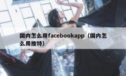 国内怎么用facebookapp（国内怎么用推特）