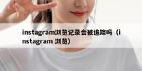 instagram浏览记录会被追踪吗（instagram 浏览）