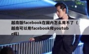 越南版facebook在国内怎么用不了（越南可以用facebook和youtube吗）