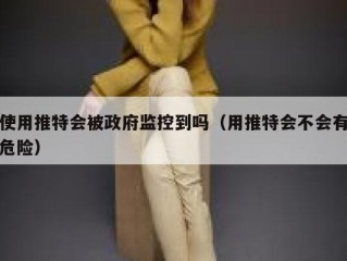 使用推特会被政府监控到吗（用推特会不会有危险）