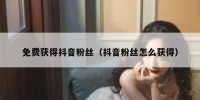 免费获得抖音粉丝（抖音粉丝怎么获得）