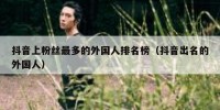抖音上粉丝最多的外国人排名榜（抖音出名的外国人）