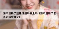 派币注销了还能注册吗安全吗（派币退出了怎么无法登录了）