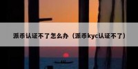 派币认证不了怎么办（派币kyc认证不了）