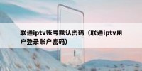 联通iptv账号默认密码（联通iptv用户登录账户密码）