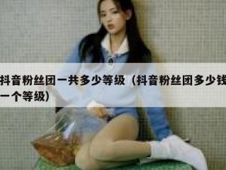 抖音粉丝团一共多少等级（抖音粉丝团多少钱一个等级）