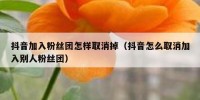 抖音加入粉丝团怎样取消掉（抖音怎么取消加入别人粉丝团）