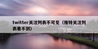 twitter关注列表不可见（推特关注列表看不到）