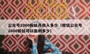 公众号2000粉丝月收入多少（微信公众号2000粉丝可以盈利多少）