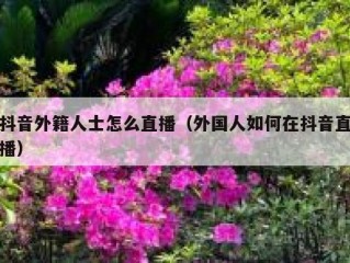 抖音外籍人士怎么直播（外国人如何在抖音直播）
