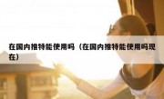 在国内推特能使用吗（在国内推特能使用吗现在）
