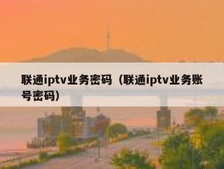 联通iptv业务密码（联通iptv业务账号密码）