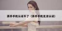 派币手机认证不了（派币手机无法认证）