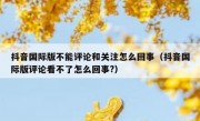 抖音国际版不能评论和关注怎么回事（抖音国际版评论看不了怎么回事?）