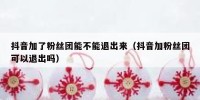 抖音加了粉丝团能不能退出来（抖音加粉丝团可以退出吗）