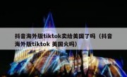 抖音海外版tiktok卖给美国了吗（抖音海外版tiktok 美国火吗）