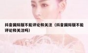 抖音国际版不能评论和关注（抖音国际版不能评论和关注吗）