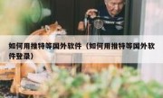 如何用推特等国外软件（如何用推特等国外软件登录）