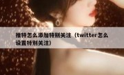 推特怎么添加特别关注（twitter怎么设置特别关注）