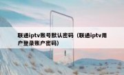 联通iptv账号默认密码（联通iptv用户登录账户密码）