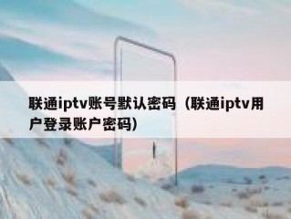 联通iptv账号默认密码（联通iptv用户登录账户密码）