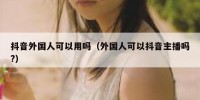 抖音外国人可以用吗（外国人可以抖音主播吗?）