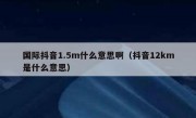 国际抖音1.5m什么意思啊（抖音12km是什么意思）