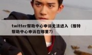 twitter帮助中心申诉无法进入（推特帮助中心申诉在哪里?）