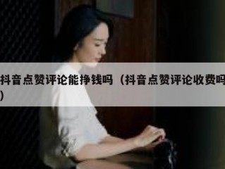 抖音点赞评论能挣钱吗（抖音点赞评论收费吗）