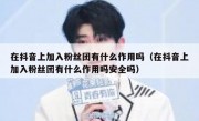 在抖音上加入粉丝团有什么作用吗（在抖音上加入粉丝团有什么作用吗安全吗）