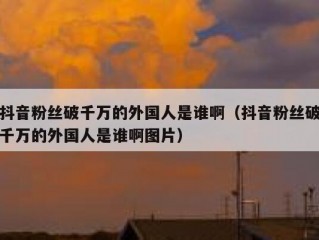 抖音粉丝破千万的外国人是谁啊（抖音粉丝破千万的外国人是谁啊图片）