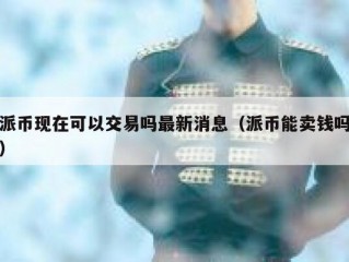 派币现在可以交易吗最新消息（派币能卖钱吗）