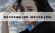 派币今年年底能上线吗（派币今年能上市吗）