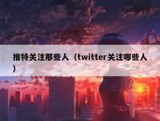 推特关注那些人（twitter关注哪些人）