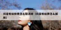 抖音粉丝粉牌怎么取消掉（抖音粉丝牌怎么解除）