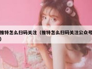 推特怎么扫码关注（推特怎么扫码关注公众号）