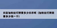 抖音加粉丝灯牌要多少抖币呢（加粉丝灯牌需要多少钱一个）