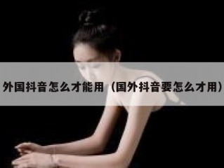 外国抖音怎么才能用（国外抖音要怎么才用）