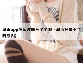 派币app怎么注册不了了呢（派币登录不了的原因）